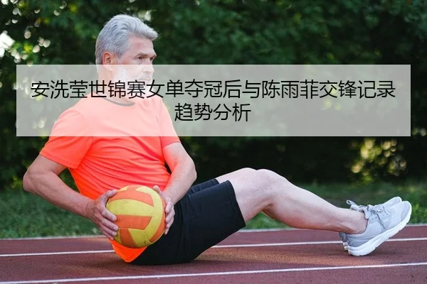 安洗莹世锦赛女单夺冠后与陈雨菲交锋记录趋势分析